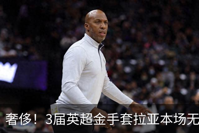 奢侈！3届英超金手套拉亚本场无缘先发，乌奈西蒙仍是西班牙一门